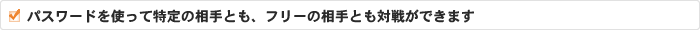 パスワードを使って特定の相手とも、フリーの相手とも対戦ができます